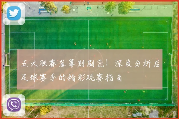 五大联赛落幕别剧荒！深度分析后足球赛季的精彩观赛指南
