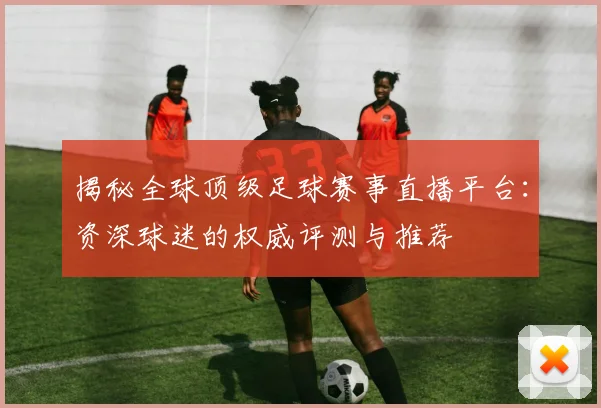 揭秘全球顶级足球赛事直播平台：资深球迷的权威评测与推荐