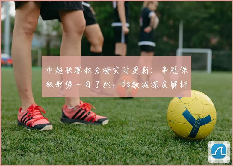中超联赛积分榜实时更新：争冠保级形势一目了然，ds数据深度解析