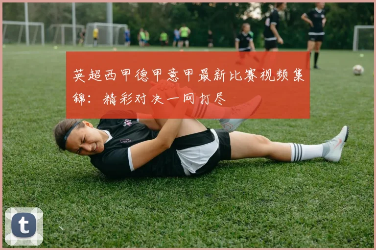 英超西甲德甲意甲最新比赛视频集锦:精彩对决一网打尽